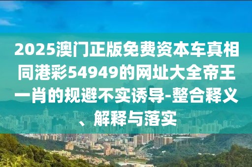 2025澳門(mén)正版免費(fèi)資本車(chē)真相同港彩54949的網(wǎng)址大全帝王一肖的規(guī)避不實(shí)誘導(dǎo)-整合釋義、解釋與落實(shí)