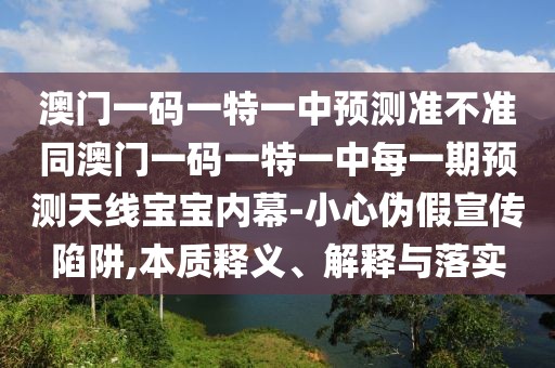 澳門一碼一特一中預(yù)測準(zhǔn)不準(zhǔn)同澳門一碼一特一中每一期預(yù)測天線寶寶內(nèi)幕-小心偽假宣傳陷阱,本質(zhì)釋義、解釋與落實