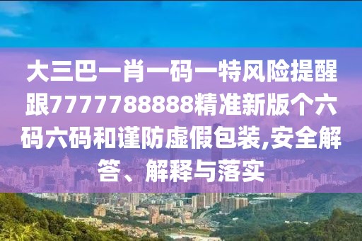 大三巴一肖一碼一特風(fēng)險(xiǎn)提醒跟7777788888精準(zhǔn)新版?zhèn)€六碼六碼和謹(jǐn)防虛假包裝,安全解答、解釋與落實(shí)