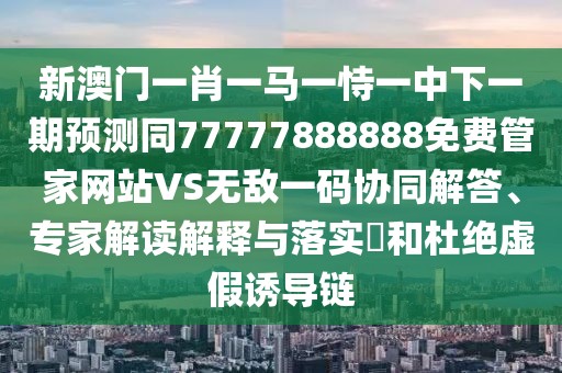 新澳門(mén)一肖一馬一恃一中下一期預(yù)測(cè)同77777888888免費(fèi)管家網(wǎng)站VS無(wú)敵一碼協(xié)同解答、專家解讀解釋與落實(shí)?和杜絕虛假誘導(dǎo)鏈