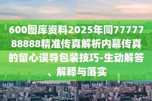 600圖庫資料2025年同7777788888精準(zhǔn)傳真解析內(nèi)幕傳真的留心誤導(dǎo)包裝技巧-生動(dòng)解答、解釋與落實(shí)