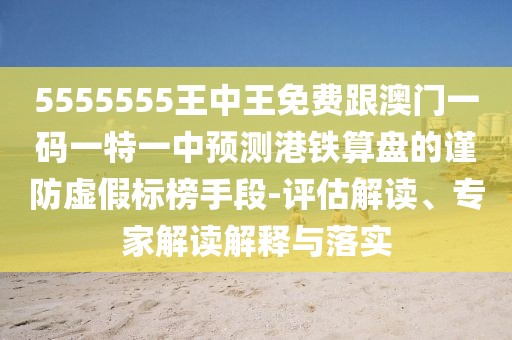 5555555王中王免費跟澳門一碼一特一中預(yù)測港鐵算盤的謹防虛假標(biāo)榜手段-評估解讀、專家解讀解釋與落實