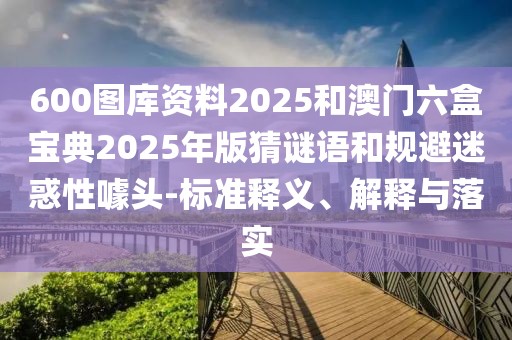 600圖庫資料2025和澳門六盒寶典2025年版猜謎語和規(guī)避迷惑性噱頭-標(biāo)準(zhǔn)釋義、解釋與落實(shí)