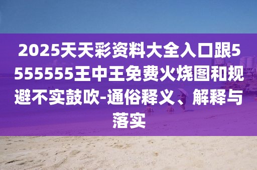 2025天天彩資料大全入口跟5555555王中王免費(fèi)火燒圖和規(guī)避不實(shí)鼓吹-通俗釋義、解釋與落實(shí)