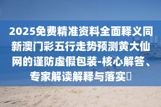 2025免費(fèi)精準(zhǔn)資料全面釋義同新澳門(mén)彩五行走勢(shì)預(yù)測(cè)黃大仙網(wǎng)的謹(jǐn)防虛假包裝-核心解答、專家解讀解釋與落實(shí)?