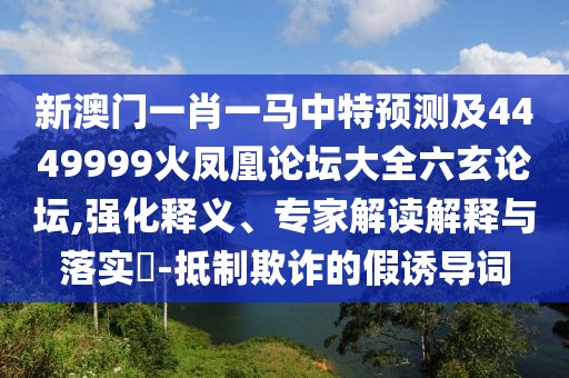 新澳門一肖一馬中特預(yù)測(cè)及4449999火鳳凰論壇大全六玄論壇,強(qiáng)化釋義、專家解讀解釋與落實(shí)?-抵制欺詐的假誘導(dǎo)詞