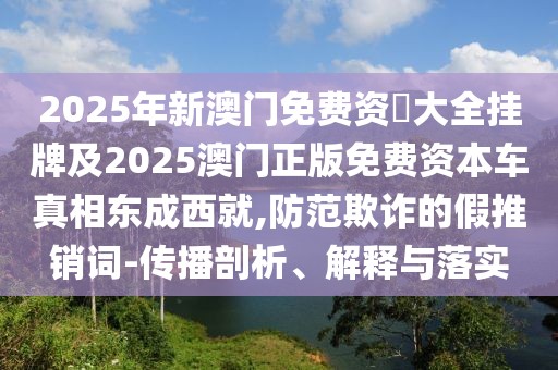 2025年新澳門免費(fèi)資枓大全掛牌及2025澳門正版免費(fèi)資本車真相東成西就,防范欺詐的假推銷詞-傳播剖析、解釋與落實(shí)