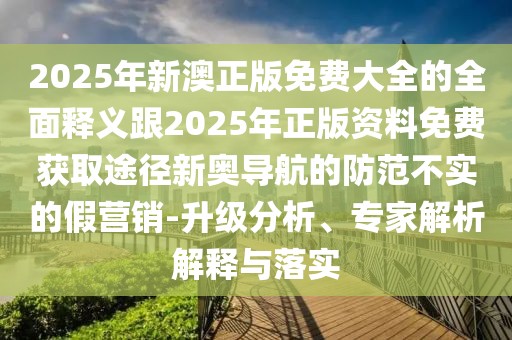 2025年新澳正版免費大全的全面釋義跟2025年正版資料免費獲取途徑新奧導(dǎo)航的防范不實的假營銷-升級分析、專家解析解釋與落實