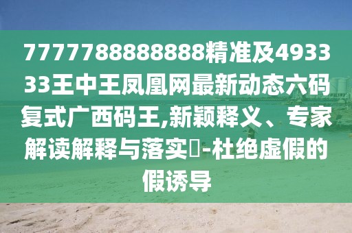 7777788888888精準(zhǔn)及493333王中王鳳凰網(wǎng)最新動態(tài)六碼復(fù)式廣西碼王,新穎釋義、專家解讀解釋與落實?-杜絕虛假的假誘導(dǎo)