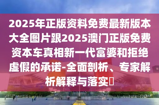 2025年正版資料免費最新版本大全圖片跟2025澳門正版免費資本車真相新一代富婆和拒絕虛假的承諾-全面剖析、專家解析解釋與落實?