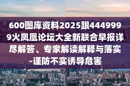 600圖庫資料2025跟4449999火鳳凰論壇大全新聯(lián)合早報詳盡解答、專家解讀解釋與落實-謹(jǐn)防不實誘導(dǎo)危害