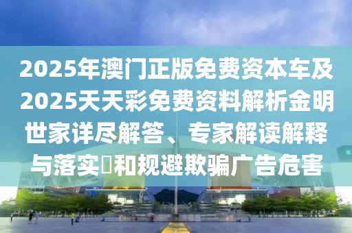 2025年澳門正版免費(fèi)資本車及2025天天彩免費(fèi)資料解析金明世家詳盡解答、專家解讀解釋與落實(shí)?和規(guī)避欺騙廣告危害