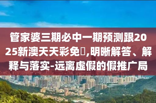管家婆三期必中一期預(yù)測(cè)跟2025新澳天天彩免費(fèi),明晰解答、解釋與落實(shí)-遠(yuǎn)離虛假的假推廣局
