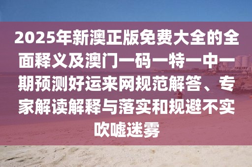 2025年新澳正版免費大全的全面釋義及澳門一碼一特一中一期預(yù)測好運來網(wǎng)規(guī)范解答、專家解讀解釋與落實和規(guī)避不實吹噓迷霧