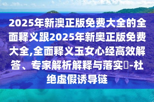 2025年新澳正版免費大全的全面釋義跟2025年新奧正版免費大全,全面釋義玉女心經(jīng)高效解答、專家解析解釋與落實?-杜絕虛假誘導鏈