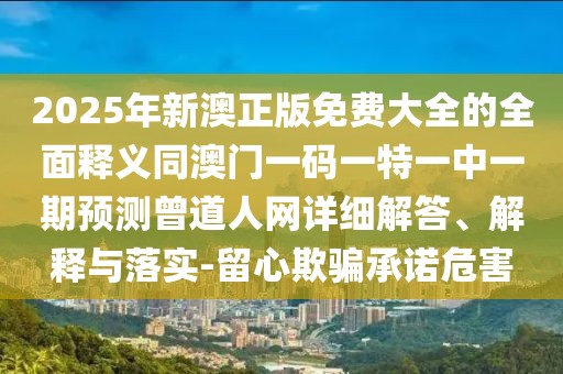 2025年新澳正版免費(fèi)大全的全面釋義同澳門一碼一特一中一期預(yù)測曾道人網(wǎng)詳細(xì)解答、解釋與落實(shí)-留心欺騙承諾危害