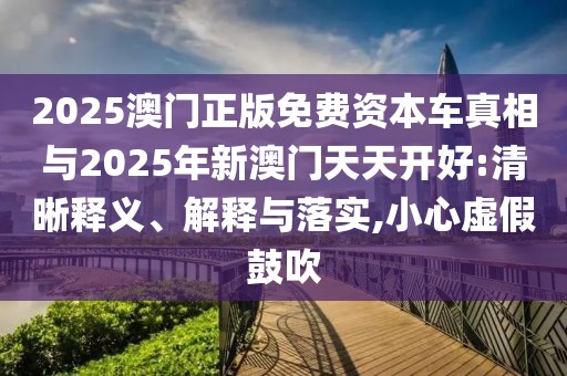 2025澳門正版免費(fèi)資本車真相與2025年新澳門天天開好:清晰釋義、解釋與落實(shí),小心虛假鼓吹