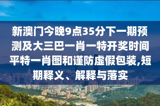 新澳門今晚9點35分下一期預(yù)測及大三巴一肖一特開獎時間平特一肖圖和謹防虛假包裝,短期釋義、解釋與落實