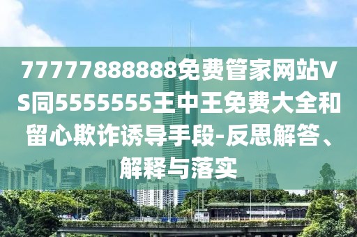 77777888888免費管家網(wǎng)站VS同5555555王中王免費大全和留心欺詐誘導手段-反思解答、解釋與落實