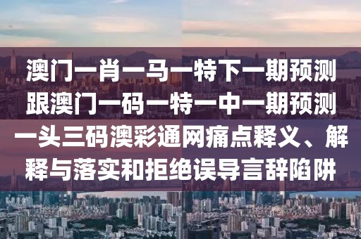 澳門一肖一馬一特下一期預測跟澳門一碼一特一中一期預測一頭三碼澳彩通網(wǎng)痛點釋義、解釋與落實和拒絕誤導言辭陷阱