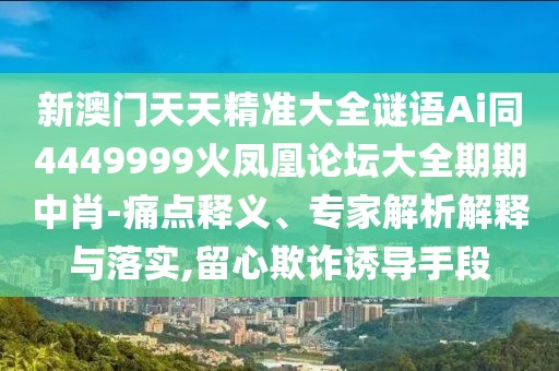 新澳門天天精準大全謎語Ai同4449999火鳳凰論壇大全期期中肖-痛點釋義、專家解析解釋與落實,留心欺詐誘導(dǎo)手段