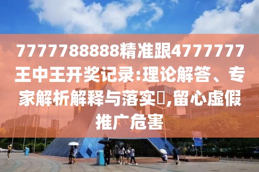 7777788888精準跟4777777王中王開獎記錄:理論解答、專家解析解釋與落實?,留心虛假推廣危害