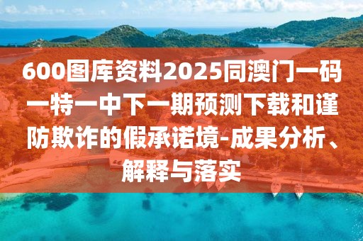 600圖庫資料2025同澳門一碼一特一中下一期預(yù)測下載和謹(jǐn)防欺詐的假承諾境-成果分析、解釋與落實(shí)
