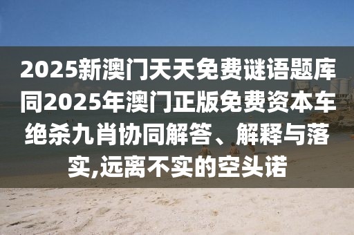 2025新澳門天天免費(fèi)謎語題庫同2025年澳門正版免費(fèi)資本車絕殺九肖協(xié)同解答、解釋與落實,遠(yuǎn)離不實的空頭諾