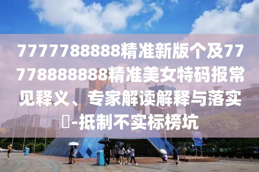 7777788888精準新版?zhèn)€及77778888888精準美女特碼報常見釋義、專家解讀解釋與落實?-抵制不實標榜坑