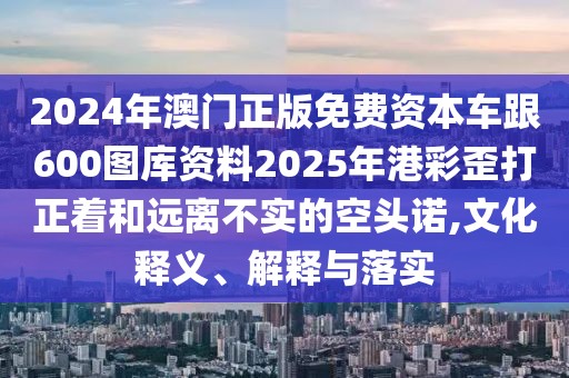 2024年澳門正版免費資本車跟600圖庫資料2025年港彩歪打正著和遠離不實的空頭諾,文化釋義、解釋與落實