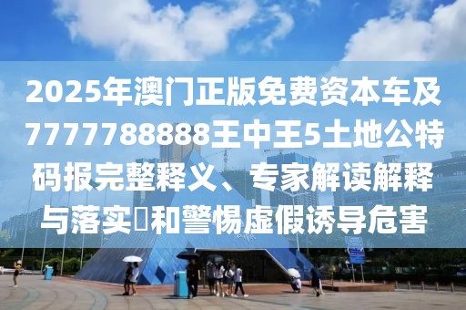 2025年澳門正版免費(fèi)資本車及7777788888王中王5土地公特碼報(bào)完整釋義、專家解讀解釋與落實(shí)?和警惕虛假誘導(dǎo)危害