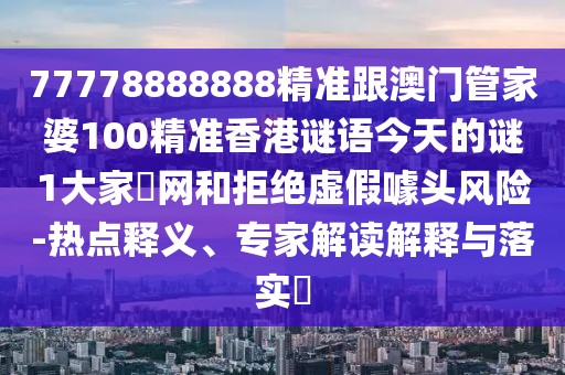 77778888888精準(zhǔn)跟澳門管家婆100精準(zhǔn)香港謎語(yǔ)今天的謎1大家發(fā)網(wǎng)和拒絕虛假噱頭風(fēng)險(xiǎn)-熱點(diǎn)釋義、專家解讀解釋與落實(shí)?