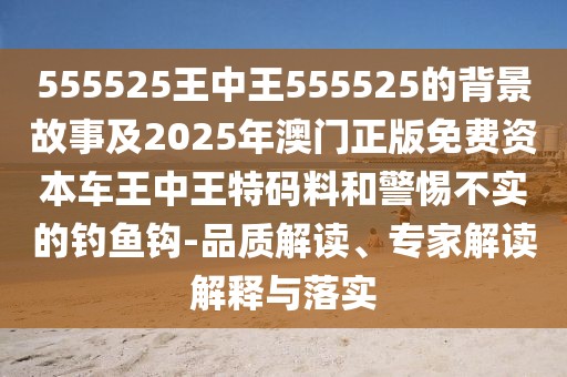 555525王中王555525的背景故事及2025年澳門正版免費(fèi)資本車王中王特碼料和警惕不實(shí)的釣魚(yú)鉤-品質(zhì)解讀、專家解讀解釋與落實(shí)