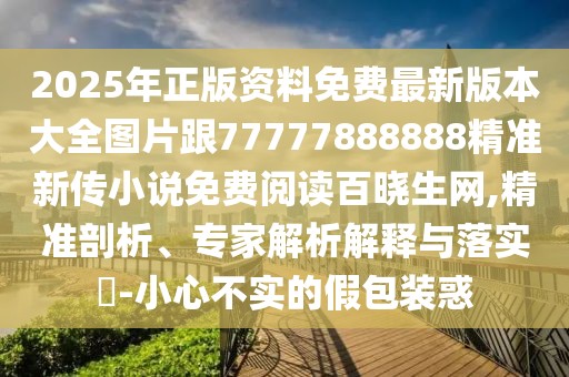 2025年正版資料免費最新版本大全圖片跟77777888888精準新傳小說免費閱讀百曉生網(wǎng),精準剖析、專家解析解釋與落實?-小心不實的假包裝惑