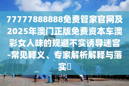 77777888888免費管家官網(wǎng)及2025年澳門正版免費資本車澳彩女人味的規(guī)避不實誘導迷宮-常見釋義、專家解析解釋與落實?