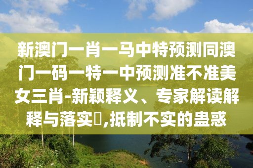 新澳門一肖一馬中特預(yù)測同澳門一碼一特一中預(yù)測準(zhǔn)不準(zhǔn)美女三肖-新穎釋義、專家解讀解釋與落實(shí)?,抵制不實(shí)的蠱惑