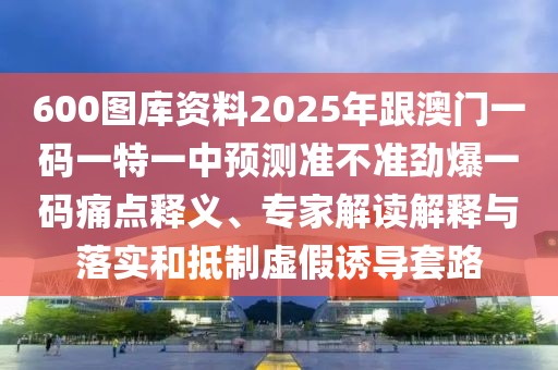 600圖庫資料2025年跟澳門一碼一特一中預測準不準勁爆一碼痛點釋義、專家解讀解釋與落實和抵制虛假誘導套路