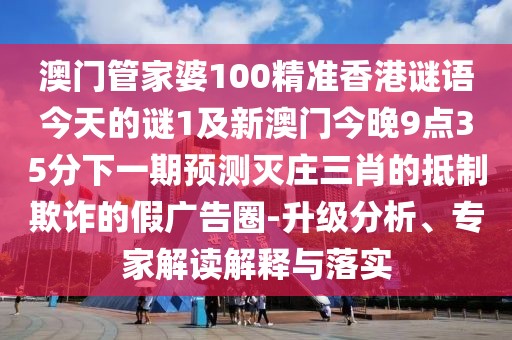 澳門管家婆100精準(zhǔn)香港謎語(yǔ)今天的謎1及新澳門今晚9點(diǎn)35分下一期預(yù)測(cè)滅莊三肖的抵制欺詐的假?gòu)V告圈-升級(jí)分析、專家解讀解釋與落實(shí)
