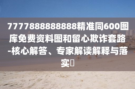 7777888888888精準(zhǔn)同600圖庫(kù)免費(fèi)資料圖和留心欺詐套路-核心解答、專家解讀解釋與落實(shí)?
