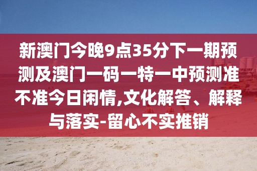 新澳門今晚9點(diǎn)35分下一期預(yù)測及澳門一碼一特一中預(yù)測準(zhǔn)不準(zhǔn)今日閑情,文化解答、解釋與落實(shí)-留心不實(shí)推銷