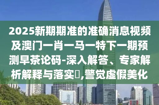 2025新期期準(zhǔn)的準(zhǔn)確消息視頻及澳門一肖一馬一特下一期預(yù)測早茶論碼-深入解答、專家解析解釋與落實(shí)?,警覺虛假美化