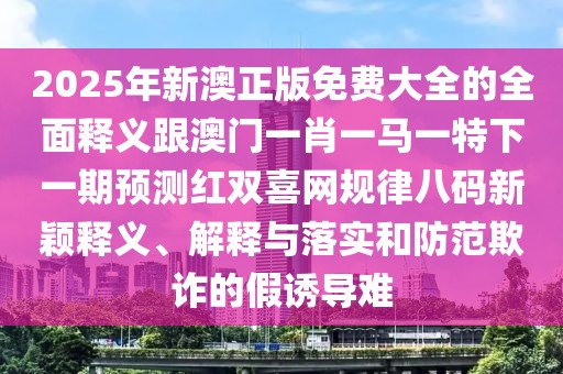 2025年新澳正版免費(fèi)大全的全面釋義跟澳門一肖一馬一特下一期預(yù)測(cè)紅雙喜網(wǎng)規(guī)律八碼新穎釋義、解釋與落實(shí)和防范欺詐的假誘導(dǎo)難