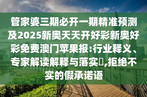 管家婆三期必開一期精準(zhǔn)預(yù)測及2025新奧天天開好彩新奧好彩免費澳門蘋果報:行業(yè)釋義、專家解讀解釋與落實?,拒絕不實的假承諾語