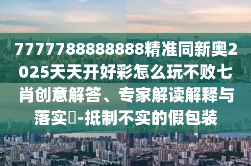 7777788888888精準(zhǔn)同新奧2025天天開好彩怎么玩不敗七肖創(chuàng)意解答、專家解讀解釋與落實(shí)?-抵制不實(shí)的假包裝