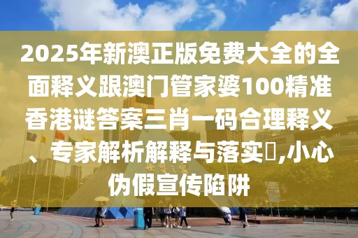 2025年新澳正版免費大全的全面釋義跟澳門管家婆100精準香港謎答案三肖一碼合理釋義、專家解析解釋與落實?,小心偽假宣傳陷阱