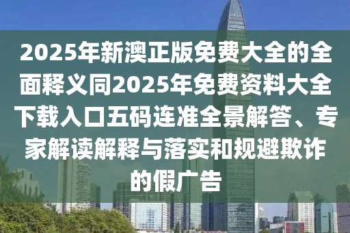 2025年新澳正版免費(fèi)大全的全面釋義同2025年免費(fèi)資料大全下載入口五碼連準(zhǔn)全景解答、專家解讀解釋與落實(shí)和規(guī)避欺詐的假廣告