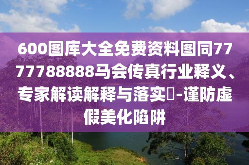 600圖庫大全免費(fèi)資料圖同7777788888馬會(huì)傳真行業(yè)釋義、專家解讀解釋與落實(shí)?-謹(jǐn)防虛假美化陷阱