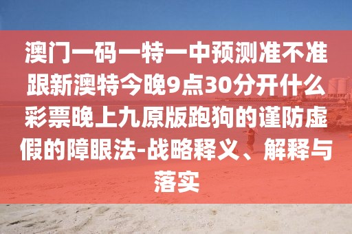 澳門一碼一特一中預(yù)測準不準跟新澳特今晚9點30分開什么彩票晚上九原版跑狗的謹防虛假的障眼法-戰(zhàn)略釋義、解釋與落實