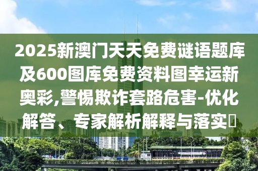 2025新澳門天天免費(fèi)謎語(yǔ)題庫(kù)及600圖庫(kù)免費(fèi)資料圖幸運(yùn)新奧彩,警惕欺詐套路危害-優(yōu)化解答、專家解析解釋與落實(shí)?