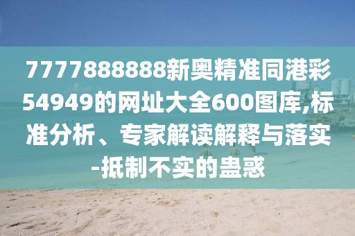 7777888888新奧精準(zhǔn)同港彩54949的網(wǎng)址大全600圖庫,標(biāo)準(zhǔn)分析、專家解讀解釋與落實(shí)-抵制不實(shí)的蠱惑